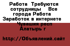 Работа .Требуются сотрудницы  - Все города Работа » Заработок в интернете   . Чувашия респ.,Алатырь г.